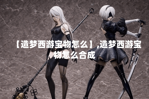 【造梦西游宝物怎么】,造梦西游宝物怎么合成