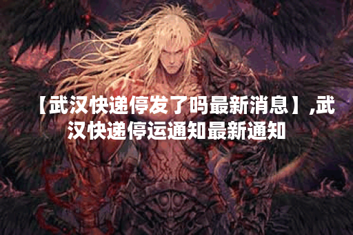 【武汉快递停发了吗最新消息】,武汉快递停运通知最新通知