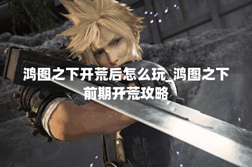 鸿图之下开荒后怎么玩_鸿图之下前期开荒攻略