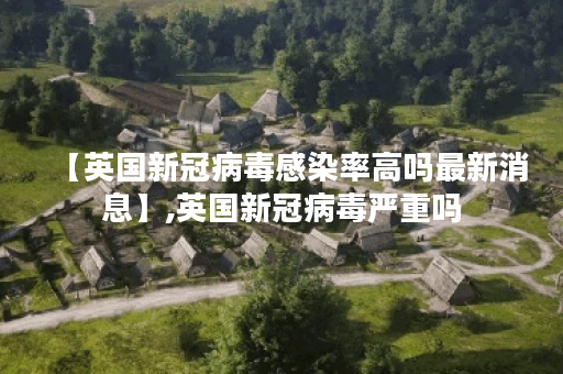 【英国新冠病毒感染率高吗最新消息】,英国新冠病毒严重吗