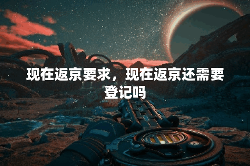 现在返京要求,现在返京还需要登记吗 现在返京要求,现在返京还需要登记吗