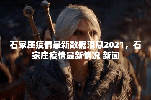 石家庄疫情最新数据消息2021，石家庄疫情最新情况 新闻