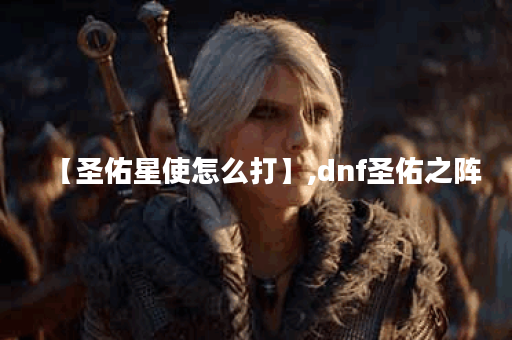 【圣佑星使怎么打】,dnf圣佑之阵