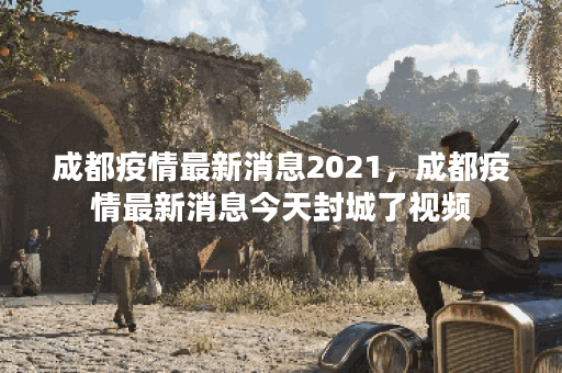 成都疫情最新消息2021，成都疫情最新消息今天封城了视频