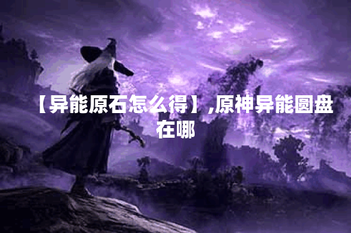 【异能原石怎么得】,原神异能圆盘在哪