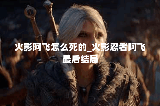 火影阿飞怎么死的_火影忍者阿飞最后结局