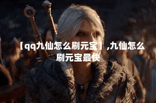 【qq九仙怎么刷元宝】,九仙怎么刷元宝最快