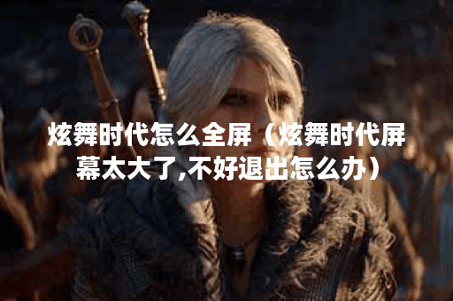炫舞时代怎么全屏（炫舞时代屏幕太大了,不好退出怎么办）