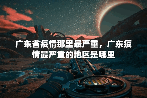 广东省疫情那里最严重，广东疫情最严重的地区是哪里