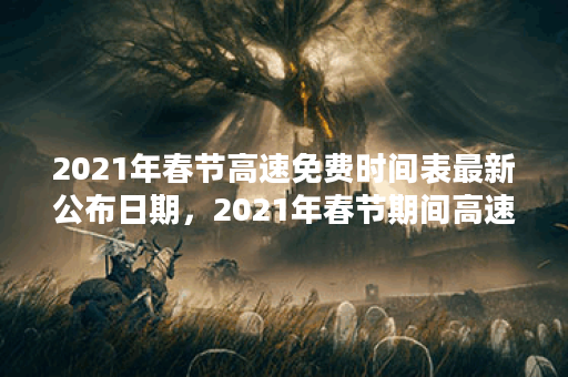 2021年春节高速免费时间表最新公布日期，2021年春节期间高速免费时间公布