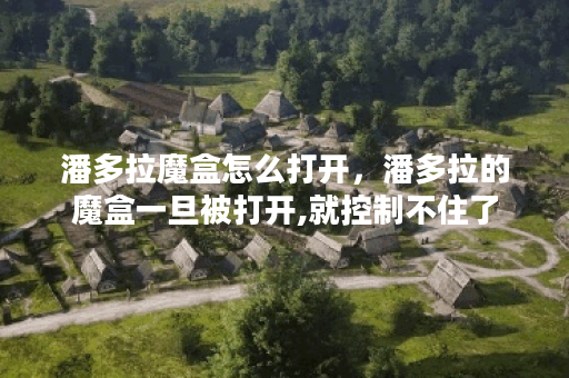 潘多拉魔盒怎么打开，潘多拉的魔盒一旦被打开,就控制不住了