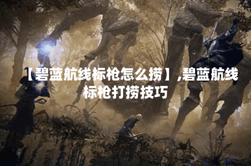 【碧蓝航线标枪怎么捞】,碧蓝航线标枪打捞技巧