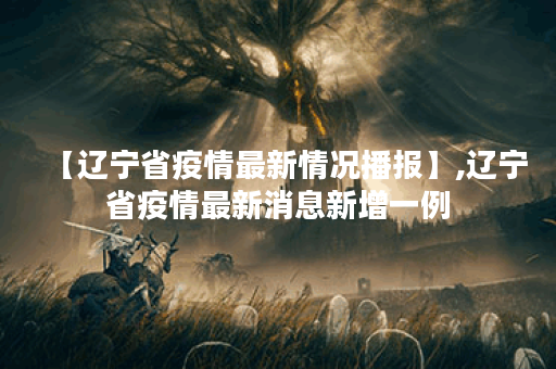 【辽宁省疫情最新情况播报】,辽宁省疫情最新消息新增一例
