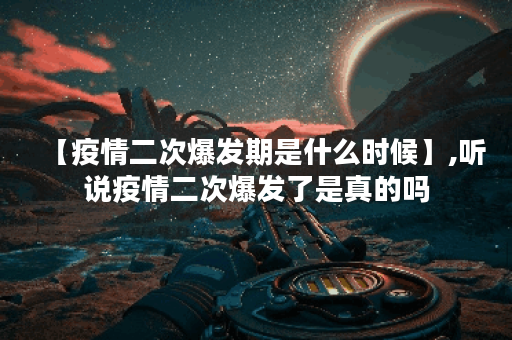 【疫情二次爆发期是什么时候】,听说疫情二次爆发了是真的吗