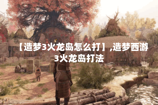 【造梦3火龙岛怎么打】,造梦西游3火龙岛打法