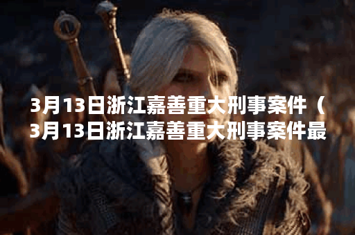 3月13日浙江嘉善重大刑事案件(3月13日浙江嘉善重大刑事案件最新)