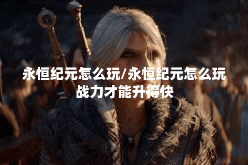 永恒纪元怎么玩/永恒纪元怎么玩战力才能升得快