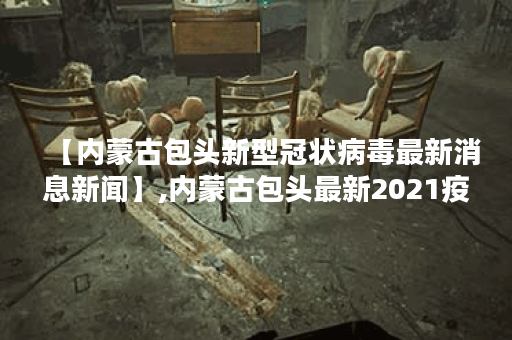 【内蒙古包头新型冠状病毒最新消息新闻】,内蒙古包头最新2021疫情通知
