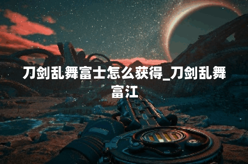 刀剑乱舞富士怎么获得_刀剑乱舞富江