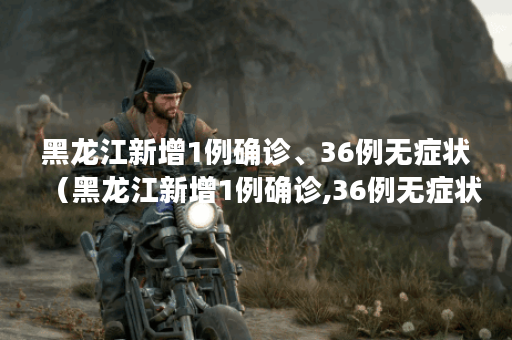 黑龙江新增1例确诊、36例无症状(黑龙江新增1例确诊,36例无症状感染者)