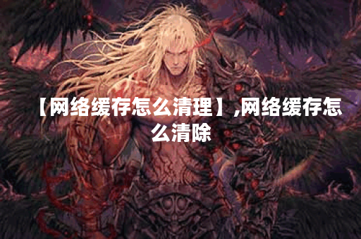 【网络缓存怎么清理】,网络缓存怎么清除