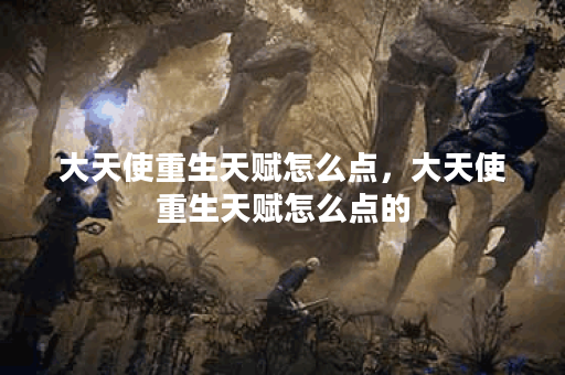 大天使重生天赋怎么点,大天使重生天赋怎么点的
