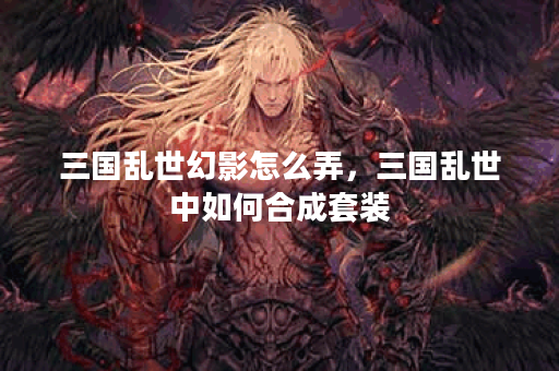 三国乱世幻影怎么弄，三国乱世中如何合成套装