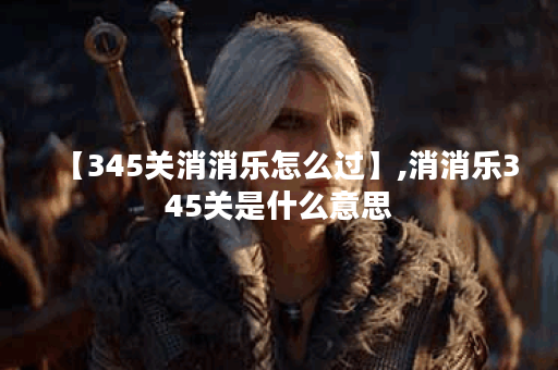 【345关消消乐怎么过】,消消乐345关是什么意思