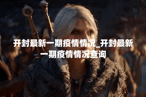 开封最新一期疫情情况_开封最新一期疫情情况查询