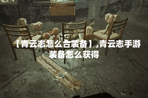 【青云志怎么合装备】,青云志手游装备怎么获得