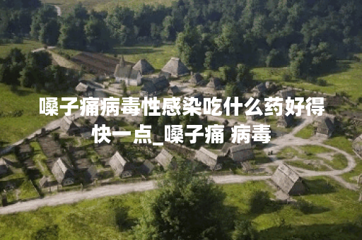 嗓子痛病毒性感染吃什么药好得快一点_嗓子痛 病毒