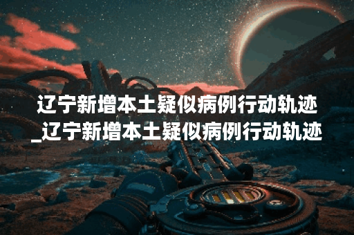 辽宁新增本土疑似病例行动轨迹_辽宁新增本土疑似病例行动轨迹查询