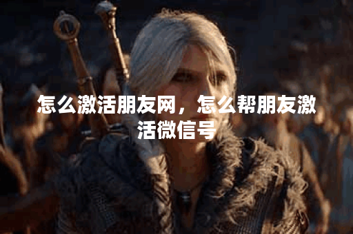 怎么激活朋友网，怎么帮朋友激活微信号