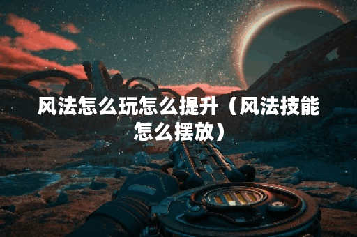 风法怎么玩怎么提升（风法技能怎么摆放）