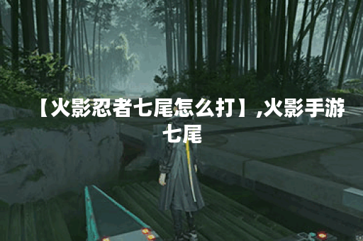 【火影忍者七尾怎么打】,火影手游七尾