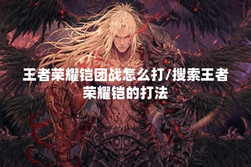 王者荣耀铠团战怎么打/搜索王者荣耀铠的打法