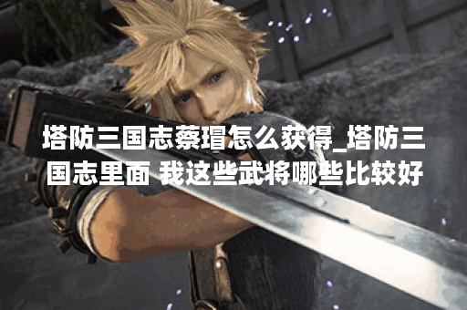 塔防三国志蔡瑁怎么获得_塔防三国志里面 我这些武将哪些比较好
