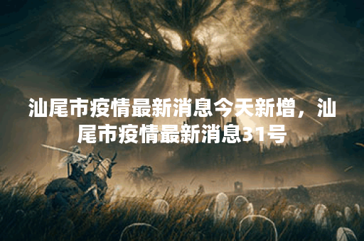 汕尾市疫情最新消息今天新增，汕尾市疫情最新消息31号
