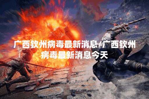 广西钦州病毒最新消息/广西钦州病毒最新消息今天
