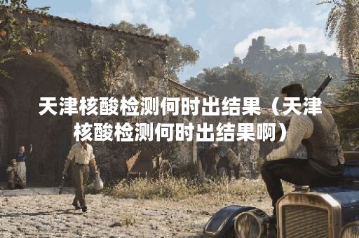 天津核酸检测何时出结果（天津核酸检测何时出结果啊）