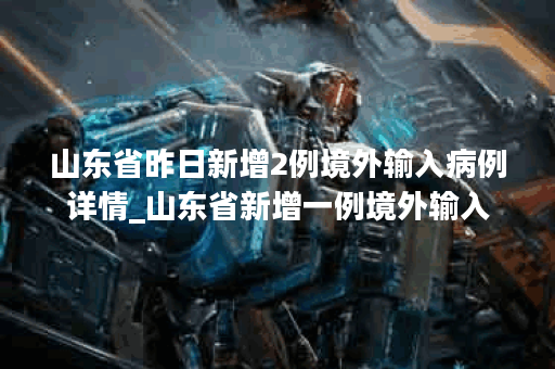山东省昨日新增2例境外输入病例详情_山东省新增一例境外输入