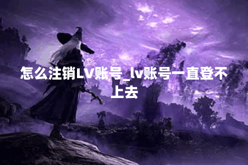 怎么注销LV账号_lv账号一直登不上去