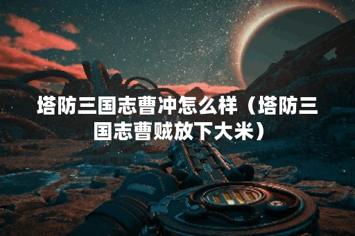 塔防三国志曹冲怎么样(塔防三国志曹贼放下大米)