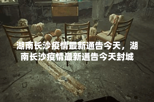 湖南长沙疫情最新通告今天,湖南长沙疫情最新通告今天封城