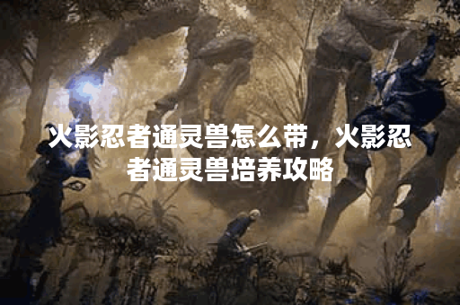 火影忍者通灵兽怎么带，火影忍者通灵兽培养攻略