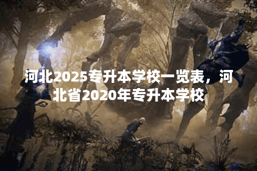 河北2025专升本学校一览表，河北省2020年专升本学校