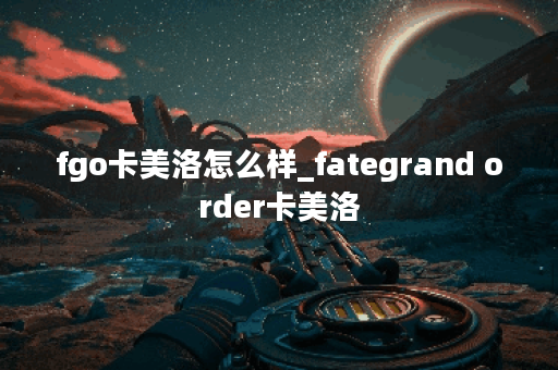 fgo卡美洛怎么样_fategrand order卡美洛