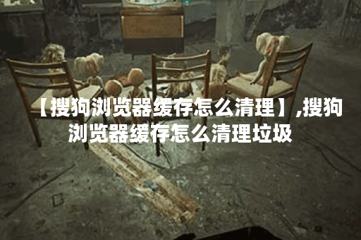 【搜狗浏览器缓存怎么清理】,搜狗浏览器缓存怎么清理垃圾