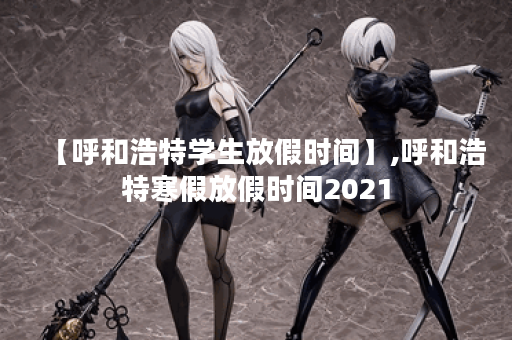 【呼和浩特学生放假时间】,呼和浩特寒假放假时间2021