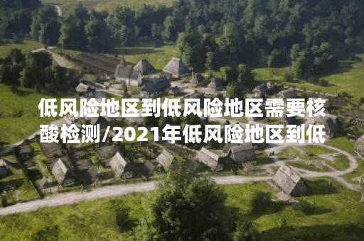 低风险地区到低风险地区需要核酸检测/2021年低风险地区到低风险地区需要核酸检测